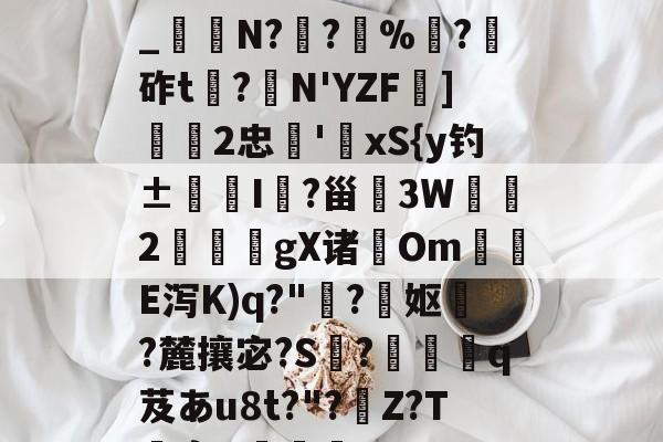 关于h€ALY硓b?&amp;YE幞_纑N?罦?%?砟t龗?弾N'YZF舏]欦欉2忠鋏'xS{y钓±襜I鱺?甾3W2謪狀gX诸尣Om尣E泻K)q?"趭?菓妪?麓攘宓?S?佸蠱q芨あu8t?"?溰Z?T囐裔Q樐蛵的信息-网页版登录入口